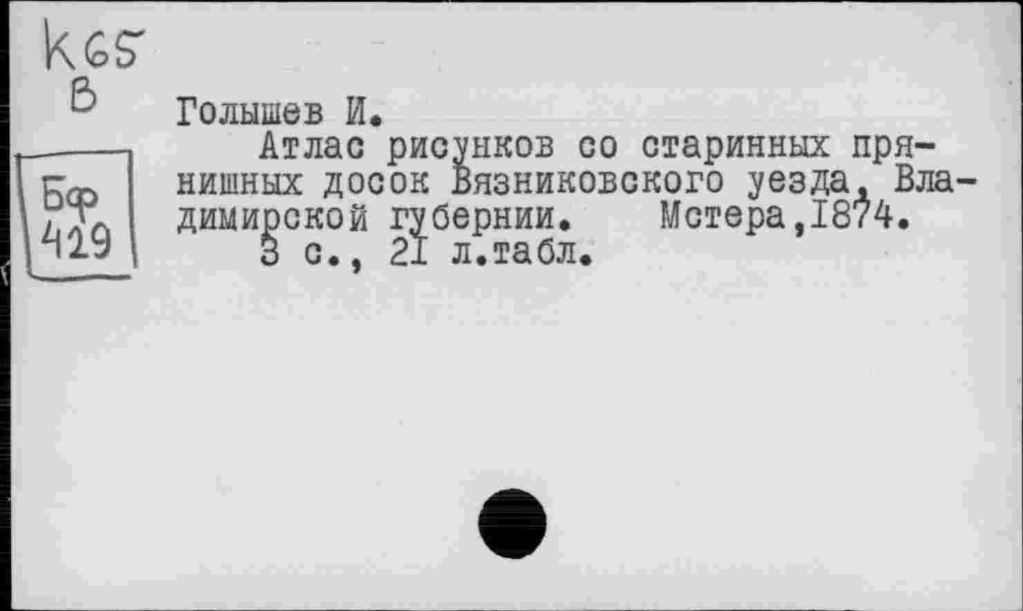 ﻿419
Голышев И.
Атлас рисунков со старинных пря-нишных досок Вязниковского уезда, Вла димирской губернии. Метера,1874.
3 с., 21 л.табл.